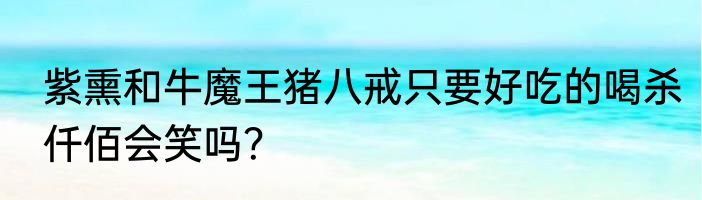 紫熏和牛魔王猪八戒只要好吃的喝杀仟佰会笑吗？