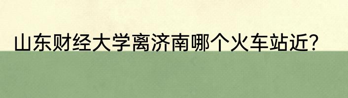 山东财经大学离济南哪个火车站近？