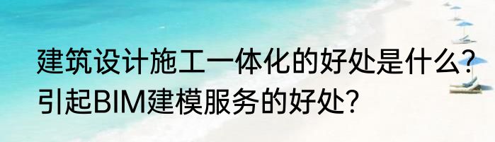 建筑设计施工一体化的好处是什么？引起BIM建模服务的好处？