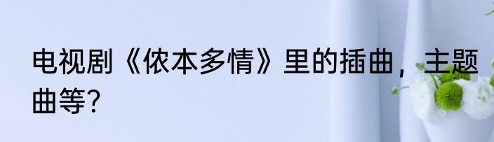 电视剧《侬本多情》里的插曲，主题曲等？