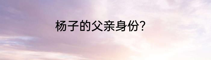 杨子的父亲身份？