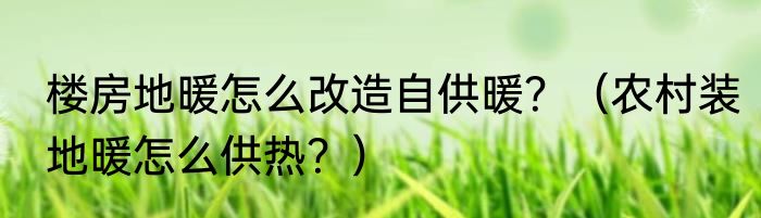 楼房地暖怎么改造自供暖？（农村装地暖怎么供热？）