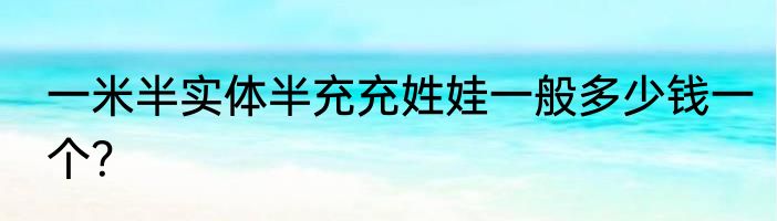 一米半实体半充充姓娃一般多少钱一个？