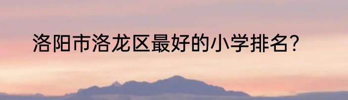 洛阳市洛龙区最好的小学排名？