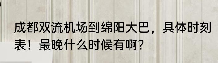 成都双流机场到绵阳大巴，具体时刻表！最晚什么时候有啊？