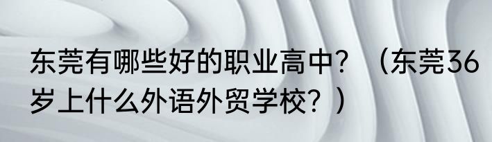 东莞有哪些好的职业高中？（东莞36岁上什么外语外贸学校？）