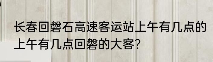 长春回磐石高速客运站上午有几点的上午有几点回磐的大客？