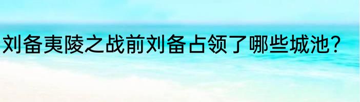 刘备夷陵之战前刘备占领了哪些城池？