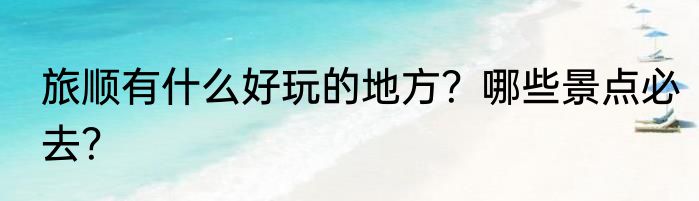 旅顺有什么好玩的地方？哪些景点必去？