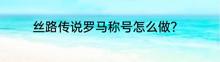 丝路传说罗马称号怎么做？