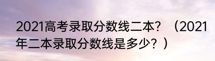 2021高考录取分数线二本？（2021年二本录取分数线是多少？）