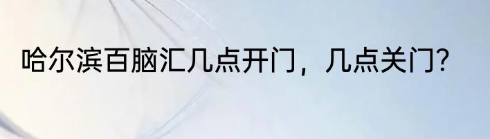 哈尔滨百脑汇几点开门，几点关门？