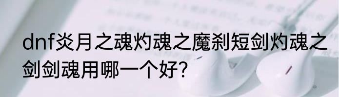dnf炎月之魂灼魂之魔刹短剑灼魂之剑剑魂用哪一个好？