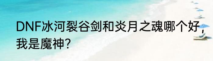 DNF冰河裂谷剑和炎月之魂哪个好，我是魔神？