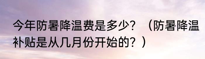 今年防暑降温费是多少？（防暑降温补贴是从几月份开始的？）