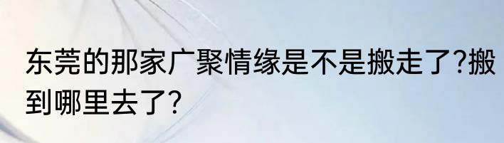 东莞的那家广聚情缘是不是搬走了?搬到哪里去了？