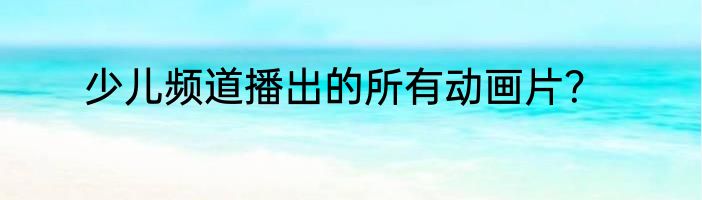 少儿频道播出的所有动画片？