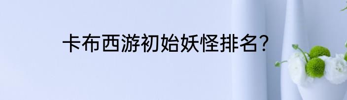 卡布西游初始妖怪排名？