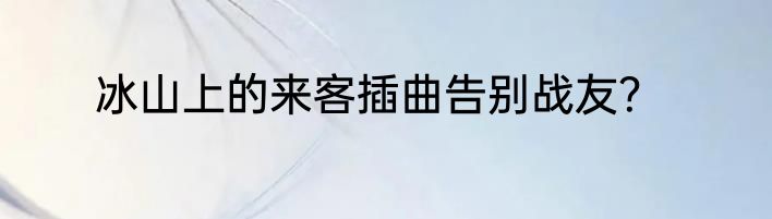 冰山上的来客插曲告别战友？