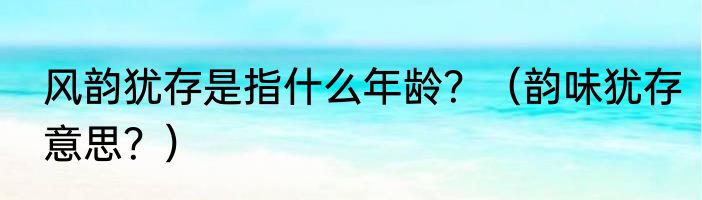 风韵犹存是指什么年龄？（韵味犹存意思？）