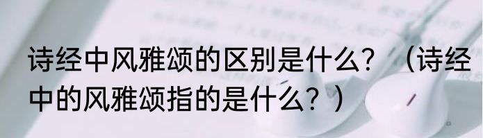 诗经中风雅颂的区别是什么？（诗经中的风雅颂指的是什么？）