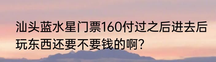 汕头蓝水星门票160付过之后进去后玩东西还要不要钱的啊？