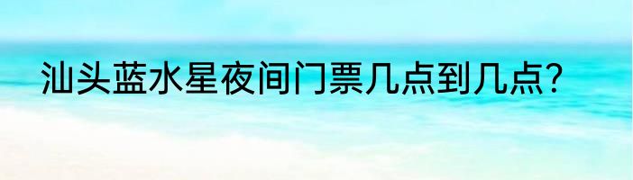 汕头蓝水星夜间门票几点到几点?