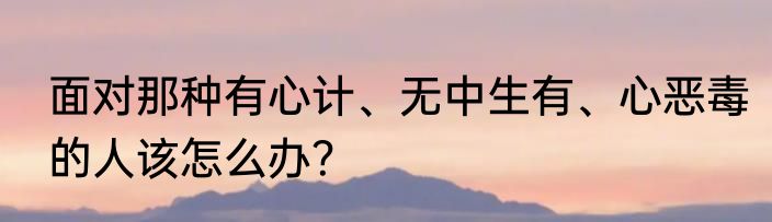 面对那种有心计、无中生有、心恶毒的人该怎么办？