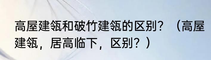 高屋建瓴和破竹建瓴的区别？（高屋建瓴，居高临下，区别？）