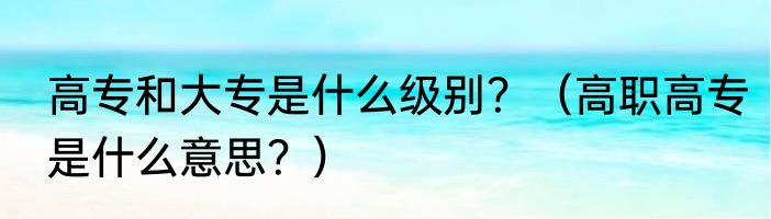 高专和大专是什么级别？（高职高专是什么意思？）