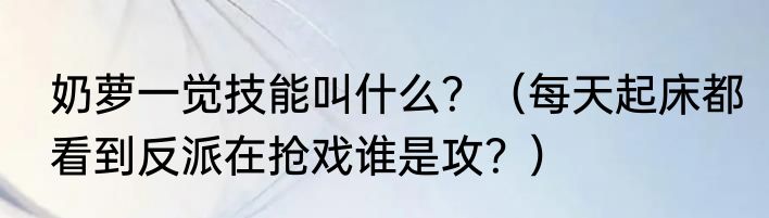 奶萝一觉技能叫什么？（每天起床都看到反派在抢戏谁是攻？）