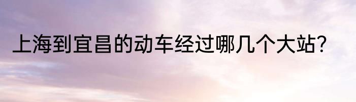 上海到宜昌的动车经过哪几个大站？