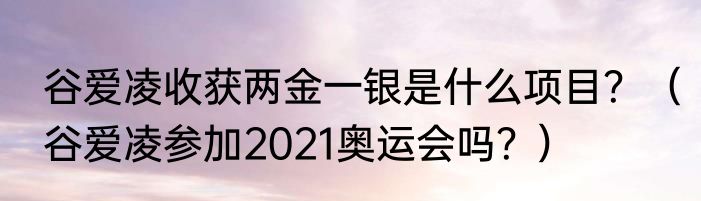谷爱凌收获两金一银是什么项目？（谷爱凌参加2021奥运会吗？）