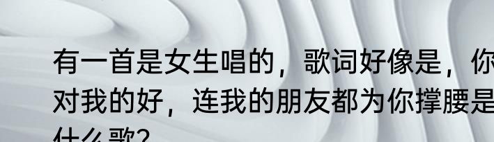 有一首是女生唱的，歌词好像是，你对我的好，连我的朋友都为你撑腰是什么歌？