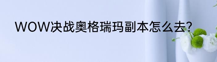 WOW决战奥格瑞玛副本怎么去？