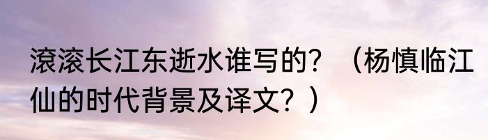 滾滚长江东逝水谁写的？（杨慎临江仙的时代背景及译文？）