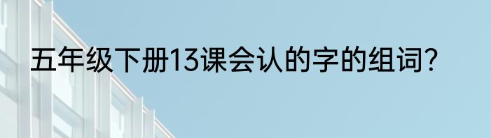 五年级下册13课会认的字的组词？