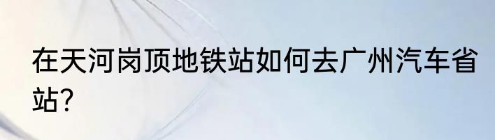 在天河岗顶地铁站如何去广州汽车省站？