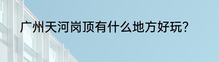 广州天河岗顶有什么地方好玩？
