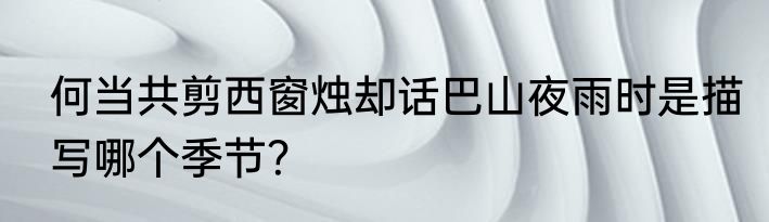何当共剪西窗烛却话巴山夜雨时是描写哪个季节？