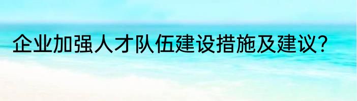企业加强人才队伍建设措施及建议？