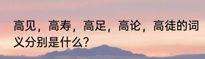 高见，高寿，高足，高论，高徒的词义分别是什么？