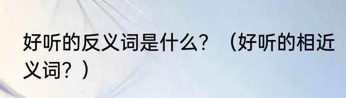 好听的反义词是什么？（好听的相近义词？）