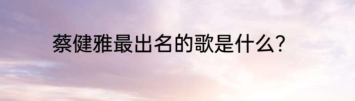 蔡健雅最出名的歌是什么？