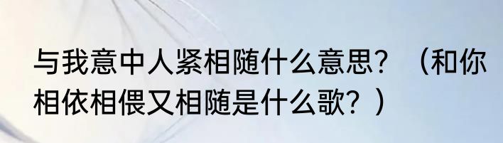 与我意中人紧相随什么意思？（和你相依相偎又相随是什么歌？）