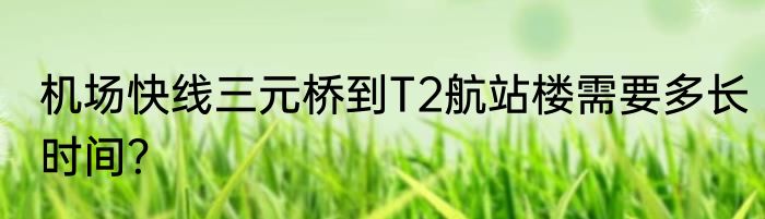 机场快线三元桥到T2航站楼需要多长时间？