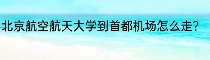 北京航空航天大学到首都机场怎么走？