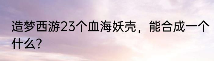 造梦西游23个血海妖壳，能合成一个什么？