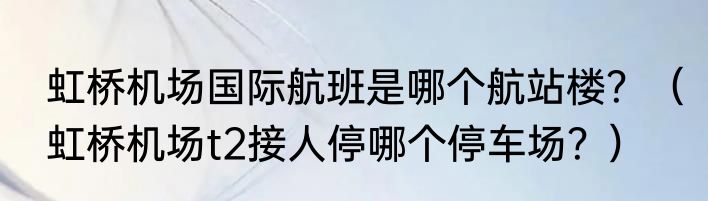 虹桥机场国际航班是哪个航站楼？（虹桥机场t2接人停哪个停车场？）