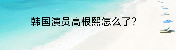 韩国演员高根熙怎么了？